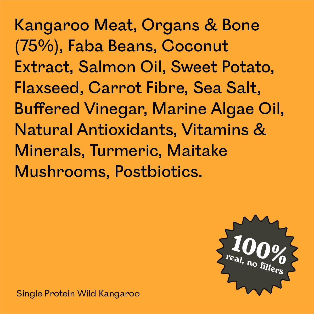 Full ingredient list for Eureka Pet Co Single Protein Wild Kangaroo: kangaroo meat, organs and bone, faba beans, coconut extract, salmon oil, sweet potato and other natural ingredients. 100% real, no fillers.