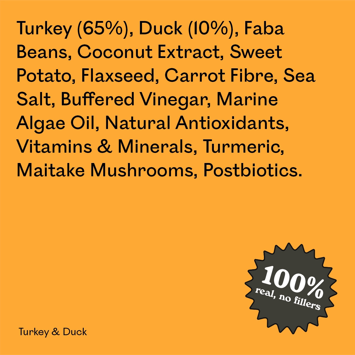 Full ingredient list for Eureka Pet Co Turkey & Duck: turkey, duck, faba beans, coconut extract, sweet potato, flaxseed and other natural ingredients. 100% real, no fillers.