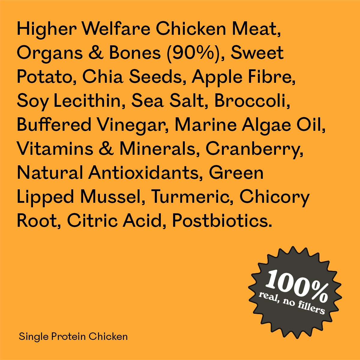 Full ingredient list for Eureka Pet Co Single Protein Chicken: higher welfare chicken meat, organs and bones, sweet potato, chia seeds, apple fibre and other natural ingredients. 100% real, no fillers.
