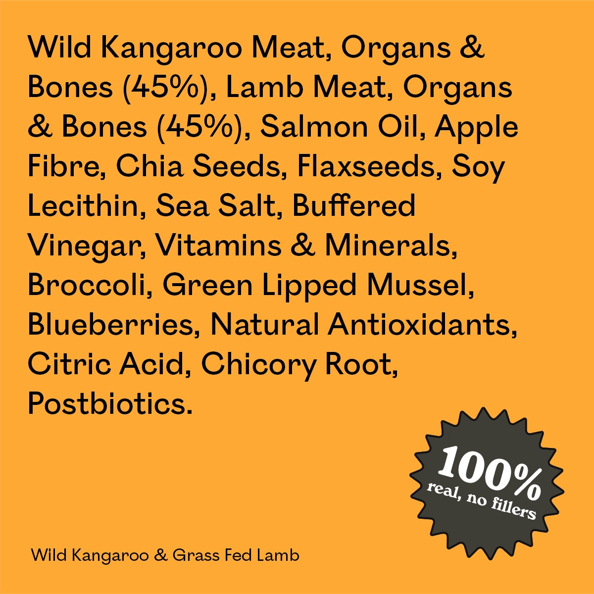 Full ingredient list for Eureka Pet Co Wild Kangaroo & Grass Fed Lamb: wild kangaroo and lamb meat, organs and bones, salmon oil, apple fibre and other natural ingredients. 100% real, no fillers.