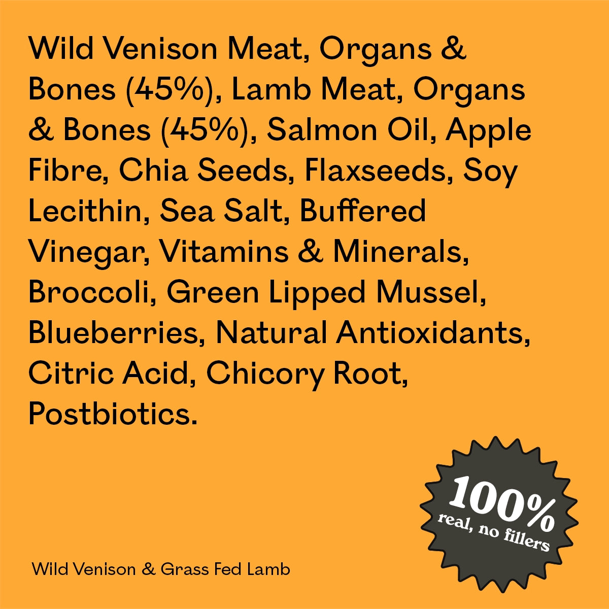 Full ingredient list for Eureka Pet Co Wild Venison & Grass Fed Lamb: wild venison and lamb meat, organs and bones, salmon oil, apple fibre and other natural ingredients. 100% real, no fillers.